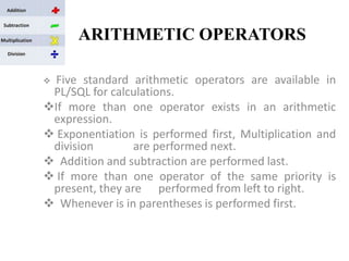 ARITHMETIC OPERATORS
 Five standard arithmetic operators are available in
PL/SQL for calculations.
If more than one operator exists in an arithmetic
expression.
 Exponentiation is performed first, Multiplication and
division are performed next.
 Addition and subtraction are performed last.
 If more than one operator of the same priority is
present, they are performed from left to right.
 Whenever is in parentheses is performed first.
 