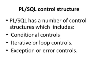PL/SQL control structure
• PL/SQL has a number of control
structures which includes:
• Conditional controls
• Iterative or loop controls.
• Exception or error controls.
 