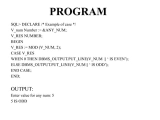 PROGRAM
SQL> DECLARE /* Example of case */
V_num Number := &ANY_NUM;
V_RES NUMBER;
BEGIN
V_RES := MOD (V_NUM, 2);
CASE V_RES
WHEN 0 THEN DBMS_OUTPUT.PUT_LINE(V_NUM || ‘ IS EVEN’);
ELSE DBMS_OUTPUT.PUT_LINE(V_NUM || ‘ IS ODD’);
END CASE;
END;
OUTPUT:
Enter value for any num: 5
5 IS ODD
 