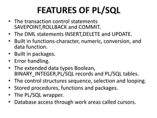 FEATURES OF PL/SQL
• The transaction control statements
SAVEPOINT,ROLLBACK and COMMIT.
• The DML statements INSERT,DELETE and UPDATE.
• Built in functions-character, numeric, conversion, and
data function.
• Built in packages.
• Error handling.
• The extended data types Boolean,
BINARY_INTEGER,PL/SQL records and PL/SQL tables.
• The control structures sequence, selection and looping.
• Stored procedures, functions and packages.
• The PL/SQL wrapper.
• Database access through work areas called cursors.
 