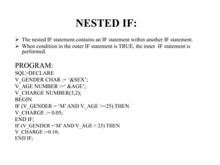 NESTED IF:
 The nested IF statement contains an IF statement within another IF statement.
 When condition in the outer IF statement is TRUE, the inner IF statement is
performed.
PROGRAM:
SQL>DECLARE
V_GENDER CHAR := ‘&SEX’;
V_AGE NUMBER :=‘ &AGE’;
V_CHARGE NUMBER(3,2);
BEGIN
IF (V_GENDER = ‘M’AND V_AGE >=25) THEN
V_CHARGE := 0.05;
END IF;
IF (V_GENDER =‘M’AND V_AGE < 25) THEN
V_CHARGE :=0.10;
END IF;
 