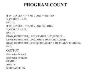PROGRAM COUNT
IF (V_GENDER = ‘F’AND V_AGE >=25) THEN
V_CHARGE := 0.03;
END IF;
IF (V_GENDER = ‘F’AND V_AGE <25) THEN
V_CHARGE := 0.06;
END IF;
DBMS_OUTPUT.PUT_LINE(‘GENDER :‘ || V_GENDER);
DBMS_OUTPUT.PUT_LINE(‘AGE:‘ || TO_CHAR(V_AGE));
DBMS_OUTPUT.PUT_LINE(‘SURCHARGE:‘ || TO_CHAR(V_CHARGE));
END;
OUTPUT:
Enter value for sex:F
Enter value for age:18
GENDE: f
AGE: 18
SURCHARGE: .06
 