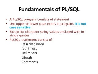 Fundamentals of PL/SQL
• A PL/SQL program consists of statement
• Use upper or lower case letters in program, it is not
case sensitive
• Except for character string values enclosed with in
single quotes
• PL/SQL statement consist of
Reserved word
Identifiers
Delimiters
Literals
Comments
 