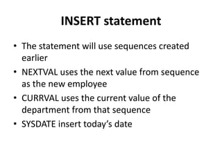 INSERT statement
• The statement will use sequences created
earlier
• NEXTVAL uses the next value from sequence
as the new employee
• CURRVAL uses the current value of the
department from that sequence
• SYSDATE insert today’s date
 