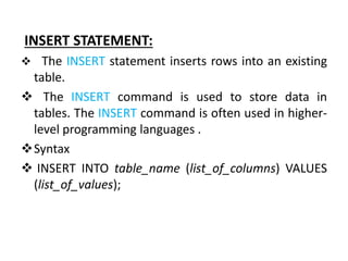 INSERT STATEMENT:
 The INSERT statement inserts rows into an existing
table.
 The INSERT command is used to store data in
tables. The INSERT command is often used in higher-
level programming languages .
Syntax
 INSERT INTO table_name (list_of_columns) VALUES
(list_of_values);
 