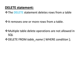 DELETE statement:
The DELETE statement deletes rows from a table
It removes one or more rows from a table.
Multiple table delete operations are not allowed in
SQL
DELETE FROM table_name [ WHERE condition ];
 