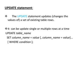 UPDATE statement:
 The UPDATE statement updates (changes the
values of) a set of existing table rows.
It can be update single or multiple rows at a time
UPDATE table_name
SET column_name = value [, column_name = value]...
[ WHERE condition ];
 