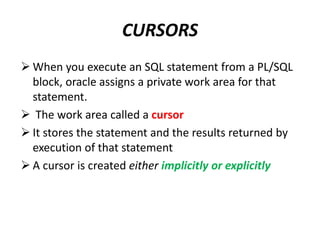 CURSORS
 When you execute an SQL statement from a PL/SQL
block, oracle assigns a private work area for that
statement.
 The work area called a cursor
 It stores the statement and the results returned by
execution of that statement
 A cursor is created either implicitly or explicitly
 