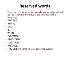 Reserved words
• The reserved word or key words ,are word provided
by the language the have a specific use in the
language
• DECLARE,
• BEGIN,
• END,
• IF,
• WHILE,
• EXCEPTION,
• PROCEDURE,
• FUNCTION,
• PACKAGE,
• TRIGGER are some PL/SQL reserved words
 