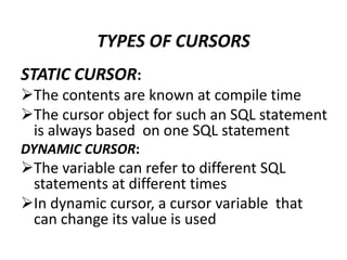 STATIC CURSOR:
The contents are known at compile time
The cursor object for such an SQL statement
is always based on one SQL statement
DYNAMIC CURSOR:
The variable can refer to different SQL
statements at different times
In dynamic cursor, a cursor variable that
can change its value is used
TYPES OF CURSORS
 