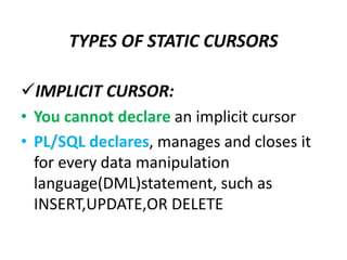 IMPLICIT CURSOR:
• You cannot declare an implicit cursor
• PL/SQL declares, manages and closes it
for every data manipulation
language(DML)statement, such as
INSERT,UPDATE,OR DELETE
TYPES OF STATIC CURSORS
 