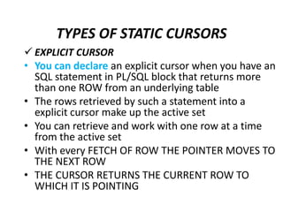  EXPLICIT CURSOR
• You can declare an explicit cursor when you have an
SQL statement in PL/SQL block that returns more
than one ROW from an underlying table
• The rows retrieved by such a statement into a
explicit cursor make up the active set
• You can retrieve and work with one row at a time
from the active set
• With every FETCH OF ROW THE POINTER MOVES TO
THE NEXT ROW
• THE CURSOR RETURNS THE CURRENT ROW TO
WHICH IT IS POINTING
TYPES OF STATIC CURSORS
 