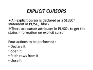 An explicit cursor is declared as a SELECT
statement in PL/SQL block
There are cursor attributes in PL/SQL to get the
status information on explicit cursor
Four actions to be performed :
• Declare it
• open it
• fetch rows from it
• close it
EXPLICIT CURSORS
 