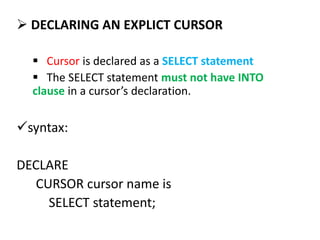  DECLARING AN EXPLICT CURSOR
 Cursor is declared as a SELECT statement
 The SELECT statement must not have INTO
clause in a cursor’s declaration.
syntax:
DECLARE
CURSOR cursor name is
SELECT statement;
 