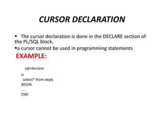  The cursor declaration is done in the DECLARE section of
the PL/SQL block,
a cursor cannot be used in programming statements
EXAMPLE:
sql>declare
is
select* from dept;
BEGIN
…..
END
CURSOR DECLARATION
 
