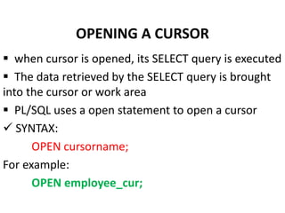  when cursor is opened, its SELECT query is executed
 The data retrieved by the SELECT query is brought
into the cursor or work area
 PL/SQL uses a open statement to open a cursor
 SYNTAX:
OPEN cursorname;
For example:
OPEN employee_cur;
OPENING A CURSOR
 