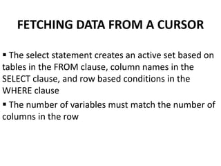 FETCHING DATA FROM A CURSOR
 The select statement creates an active set based on
tables in the FROM clause, column names in the
SELECT clause, and row based conditions in the
WHERE clause
 The number of variables must match the number of
columns in the row
 