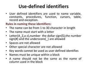 Use-defined identifiers
• User defined identifiers are used to name variable,
constants, procedures, function, cursors, table,
record and exception.
Rules in naming these identifiers:
• The name can be from 1 to 30 character in length
• The name must start with a letter
• Letter(A_Z,a-z),number the dollar sign($),the number
sign(#) and the underscore(_) are allowed
• Spaces are not allowed
• Other special character are not allowed
• Key words cannot be used as user defined identifies
• Names must be unique within a block
• A name should not be the same as the name of
column used in the block
 