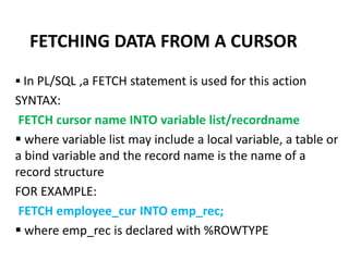  In PL/SQL ,a FETCH statement is used for this action
SYNTAX:
FETCH cursor name INTO variable list/recordname
 where variable list may include a local variable, a table or
a bind variable and the record name is the name of a
record structure
FOR EXAMPLE:
FETCH employee_cur INTO emp_rec;
 where emp_rec is declared with %ROWTYPE
FETCHING DATA FROM A CURSOR
 