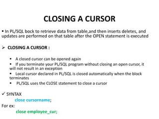  In PL/SQL bock to retrieve data from table,and then inserts deletes, and
updates are performed on that table after the OPEN statement is executed
 CLOSING A CURSOR :
 A closed cursor can be opened again
 If you terminate your PL/SQL program without closing an open cursor, it
will not result in an exception
 Local cursor declared in PL/SQL is closed automatically when the block
terminates
 PL/SQL uses the CLOSE statement to close a cursor
 SYNTAX
close cursorname;
For ex:
close employee_cur;
CLOSING A CURSOR
 