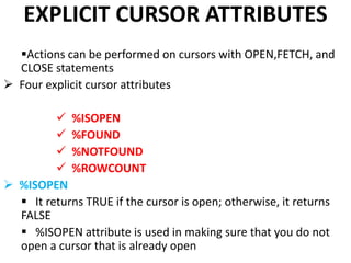 EXPLICIT CURSOR ATTRIBUTES
Actions can be performed on cursors with OPEN,FETCH, and
CLOSE statements
 Four explicit cursor attributes
 %ISOPEN
 %FOUND
 %NOTFOUND
 %ROWCOUNT
 %ISOPEN
 It returns TRUE if the cursor is open; otherwise, it returns
FALSE
 %ISOPEN attribute is used in making sure that you do not
open a cursor that is already open
 