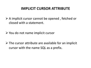 IMPLICIT CURSOR ATTRIBUTE
 A implicit cursor cannot be opened , fetched or
closed with a statement.
 You do not name implicit cursor
 The cursor attribute are available for an implicit
cursor with the name SQL as a prefix.
 