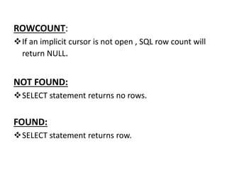 ROWCOUNT:
If an implicit cursor is not open , SQL row count will
return NULL.
NOT FOUND:
SELECT statement returns no rows.
FOUND:
SELECT statement returns row.
 