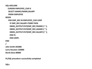 SQL>DECLARE
CURSOR EMPLOYEE_CUR IS
SELECT LNAME,FNAME,SALARY
FROM EMPLOYEE
BEGIN
FOR EMP_REC IN EMPLOYEE_CUR LOOP
IF EMP_REC.SALARY>75000 THEN
DBMS_OUTPUT.PUT(EMP_REC.FNAME||’ ‘);
DBMS_OUTPUT.PUT(EMP_REC.LNAME||’ ‘);
DBMS_OUTPUT.PUT(EMP_REC.SALARY||’ ‘);
END IF;
END LOOP;
END
/
John Smith 265000
Larry Houston 150000
Derek Deva 80000
PL/SQL procedure successfully completed
SQL>
 