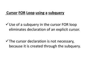 Cursor FOR Loop using a subquery
Use of a subquery in the cursor FOR loop
eliminates declaration of an explicit cursor.
The cursor declaration is not necessary,
because it is created through the subquery.
 