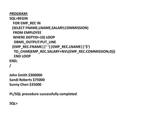 PROGRAM:
SQL>BEGIN
FOR EMP_REC IN
(SELECT FNAME,LNAME,SALARY,COMMISSION)
FROM EMPLOYEE
WHERE DEPTID=10) LOOP
DBMS_OUTPUT.PUT_LINE
(EMP_REC.FNAME||’ ‘||EMP_REC.LNAME||’$’)
TO_CHAR(EMP_REC.SALARY+NVL(EMP_REC.COMMISSION,0)))
END LOOP
END;
/
John Smith $300000
Sandi Roberts $75000
Sunny Chen $35000
PL/SQL procedure successfully completed
SQL>
 