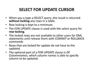 • When you a type a SELECT query ,the result is returned
without locking any rows in a table.
• Row locking is kept to a minimum.
• The FOR UPDATE clause is used with the select query for
row locking.
• The locked rows are not available to other users for DML
statements until release them with COMMIT or ROLLBACK
commands
• Rows that are locked for update do not have to the
updated.
• The optional part of a FOR UPDATE clause is OF
Columnnames, which column names is able to specify
column to be updated.
SELECT FOR UPDATE CURSOR
 