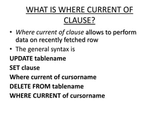 WHAT IS WHERE CURRENT OF
CLAUSE?
• Where current of clause allows to perform
data on recently fetched row
• The general syntax is
UPDATE tablename
SET clause
Where current of cursorname
DELETE FROM tablename
WHERE CURRENT of cursorname
 