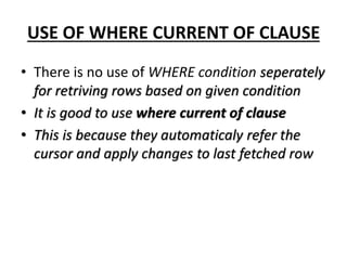 USE OF WHERE CURRENT OF CLAUSE
• There is no use of WHERE condition seperately
for retriving rows based on given condition
• It is good to use where current of clause
• This is because they automaticaly refer the
cursor and apply changes to last fetched row
 