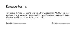 Release Forms
I am hoping that you are able to help me with my recordings. What I would need
you to do is to be speaking in my recording. I would be asking you questions and
what you would need to say would be scripted.
Signature: ……………………. Date: …………………….....
 