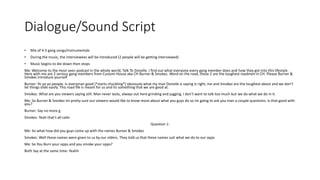 Dialogue/Sound Script
• Mix of 4-5 gang songs/instrumentals
• During the music, the interviewees will be introduced (2 people will be getting interviewed)
• Music begins to die down then stops
Me: Welcome to the most seen podcast in the whole world, Talk To Donelle. I find out what everyone every gang member does and how they got into this lifestyle.
Here with me are 2 serious gang members from Custom House aka CH Burner & Smokez. Word on the road, these 2 are the toughest roadmen in CH. Please Burner &
Smokez introduce yourself
Burner: Yo yo yo people. Is everyman good (*starts chuckling*) obviously what my man Donelle is saying is right, me and Smokez are the toughest about and we don’t
let things slide easily. This road life is meant for us and its something that we are good at.
Smokez: What are you viewers saying still. Man never lacks, always out here grinding and jugging. I don’t want to talk too much but we do what we do in it.
Me: So Burner & Smokez Im pretty sure our viewers would like to know more about what you guys do so im going to ask you man a couple questions. Is that good with
you?
Burner: Say no more g
Smokez: Yeah that’s all calm
Question 1:
Me: So what how did you guys come up with the names Burner & Smokez
Smokez: Well these names were given to us by our olders. They told us that these names suit what we do to our opps
Me: So You Burn your opps and you smoke your opps?
Both Say at the same time: Yeahh
 