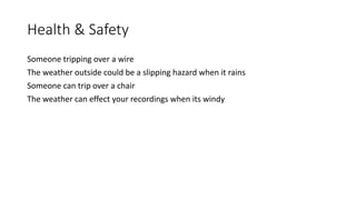 Health & Safety
Someone tripping over a wire
The weather outside could be a slipping hazard when it rains
Someone can trip over a chair
The weather can effect your recordings when its windy
 
