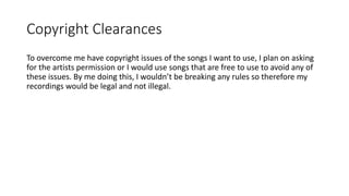 Copyright Clearances
To overcome me have copyright issues of the songs I want to use, I plan on asking
for the artists permission or I would use songs that are free to use to avoid any of
these issues. By me doing this, I wouldn’t be breaking any rules so therefore my
recordings would be legal and not illegal.
 
