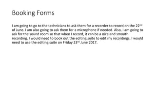 Booking Forms
I am going to go to the technicians to ask them for a recorder to record on the 22nd
of June. I am also going to ask them for a microphone if needed. Also, I am going to
ask for the sound room so that when I record, it can be a nice and smooth
recording. I would need to book out the editing suite to edit my recordings. I would
need to use the editing suite on Friday 23rd June 2017.
 