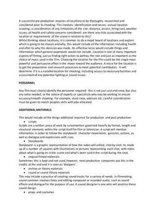 A successful pre-production requires all locations to be thoroughly researched and
considered prior to shooting. This involves: identification and recces- annual location
scouting; a consideration of any limitations of the site- distance, access, hiring cost, weather
issues; all health and safety concerns considered- are there any risks associated with the
location or requirements of the scene in relation to this?
Whilst thinking about locations, it is common to do a mood board of locations and explain
which is going to be chosen and why, this would include all the information including health
and after to why this decision was made. An effective recce would include things and
information which general paperwork would not include. Location is one of many important
aspects of filming, just as finding right actors to portray the role and just as important as the
choice of music used in the film. Choosing the location for the film could be the single most
powerful and persuasive affect in the movie toward the audience. A recce for the location is
to get the preparation and research processes to meet potential contributors. It will
determine if it is a suitable location for shooting, including access to necessary facilities and
assessment of any potential lighting or sound issues.
PERSONNEL
Any filmmust clearly identify the personnel required- this is not just cast and crew, but also
any extra needed, or the advice of experts or specialists who may be working to ensure
accuracy/smooth shooting. For example, stunt crew, advisors etc. careful consideration
must be given to match peoples skills with jobs allocated.
ADDITIONAL MATERIALS
This would include all the things additional required for production and post production:
 scripts
Scripts are a written piece of work by screenwriters governed heavily by format, length and
structural elements within the script itself for film or television. A script will mention
information in order to follow the storyboard: character movements, gestures, actions, as
well as dialogue and expressions with cues.
 Storyboards
Storyboard is a graphic representation of how the video will unfold, shot by shot. Its made
up of a number of squares with illustrations or pictures representing each shot, with notes
about what is going on in the scene and what’s been said in the script during the shot.
 original filmed materials
Sometimes this is kept and not used, however, most production companies put this in the
credits at the end and it is seen as ‘bloopers’.
 archive or library materials
 sound or sound library materials
This may include a practice of creating sound tracks for a variety of needs. In filmmaking,
sound common involves foley and editing composed or recorded audio, such as sound
effects and dialogue for the purpose of use. A sound designer is one who will practice these
sound design.
 props and costumes
 