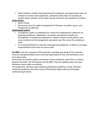 • Public liability is another legal requirement for companies and organisations who are
involved in creative media production, particularly when they are recording on
location where members of the public may be at risk from the production activities.
LEGAL ISSUES:
• Street Filming
• Permissions must be sought and approved for filming in any public spaces, and
filming licenses obtained.
COMPLIANCE AUDITS:
• A compliance audit is a comprehensive review of an organization's adherence to
regulatory guidelines. Independent consultants evaluate the strength and
thoroughness of compliance preparations. Auditors review security polices, user
access controls and risk management procedures over the course of a compliance
audit.
• It is essential therefore to maintain a thorough pre-production to adhere to any legal
responsibilities in the event of such an audit
The BBFC is the UK’s regulator of filmand video, providing age ratings to film materials.
They are a designated body and as such have legal powers to rate, and sometimes cut or
even reject works.
All decisions are based on public consultation and our Guidelines, which form a contract
between the public, the filmindustry and the BBFC. They are updated every four years
following a major public consultation.
Film productions will have target audiences/distribution platforms in mind, therefore
careful pre-production decisions may by influenced by target audiences/envisaged
certificate requirements
 