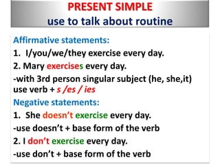 PRESENT SIMPLE
use to talk about routine
Affirmative statements:
1. I/you/we/they exercise every day.
2. Mary exercises every day.
-with 3rd person singular subject (he, she,it)
use verb + s /es / ies
Negative statements:
1. She doesn’t exercise every day.
-use doesn’t + base form of the verb
2. I don’t exercise every day.
-use don’t + base form of the verb

 