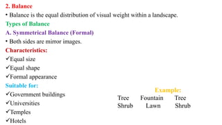 2. Balance
• Balance is the equal distribution of visual weight within a landscape.
Types of Balance
A. Symmetrical Balance (Formal)
• Both sides are mirror images.
Characteristics:
Equal size
Equal shape
Formal appearance
Suitable for:
Government buildings
Universities
Temples
Hotels
Example:
Tree Fountain Tree
Shrub Lawn Shrub
 