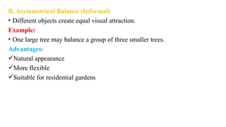 B. Asymmetrical Balance (Informal)
• Different objects create equal visual attraction.
Example:
• One large tree may balance a group of three smaller trees.
Advantages:
Natural appearance
More flexible
Suitable for residential gardens
 