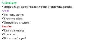 5. Simplicity
• Simple designs are more attractive than overcrowded gardens.
Avoid:
Too many species
Excessive colors
Unnecessary structures
Benefits:
Easy maintenance
Lower cost
Better visual appeal
 