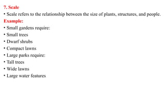 7. Scale
• Scale refers to the relationship between the size of plants, structures, and people.
Example:
• Small gardens require:
• Small trees
• Dwarf shrubs
• Compact lawns
• Large parks require:
• Tall trees
• Wide lawns
• Large water features
 