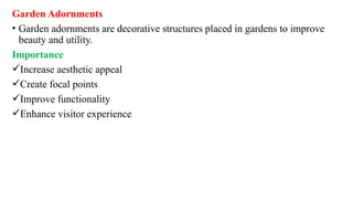 Garden Adornments
• Garden adornments are decorative structures placed in gardens to improve
beauty and utility.
Importance
Increase aesthetic appeal
Create focal points
Improve functionality
Enhance visitor experience
 