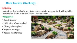 Rock Garden (Rockery)
Definition
• A rock garden is a landscape feature where rocks are combined with suitable
ornamental plants to imitate natural rocky habitats.
• Objectives
Beautification
Utilization of uneven land
Display alpine plants
Improve drainage
Reduce maintenance
 