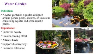 Water Garden
Definition
• A water garden is a garden designed
around ponds, pools, streams, or fountains
containing aquatic and semi-aquatic
plants.
Importance
• Improves beauty
• Creates cooling effect
• Attracts birds
• Supports biodiversity
• Enhances relaxation
 
