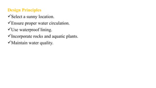Design Principles
Select a sunny location.
Ensure proper water circulation.
Use waterproof lining.
Incorporate rocks and aquatic plants.
Maintain water quality.
 