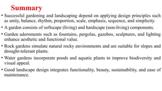 Summary
• Successful gardening and landscaping depend on applying design principles such
as unity, balance, rhythm, proportion, scale, emphasis, sequence, and simplicity.
• A garden consists of softscape (living) and hardscape (non-living) components.
• Garden adornments such as fountains, pergolas, gazebos, sculptures, and lighting
enhance aesthetic and functional value.
• Rock gardens simulate natural rocky environments and are suitable for slopes and
drought-tolerant plants.
• Water gardens incorporate ponds and aquatic plants to improve biodiversity and
visual appeal.
• Good landscape design integrates functionality, beauty, sustainability, and ease of
maintenance.
 